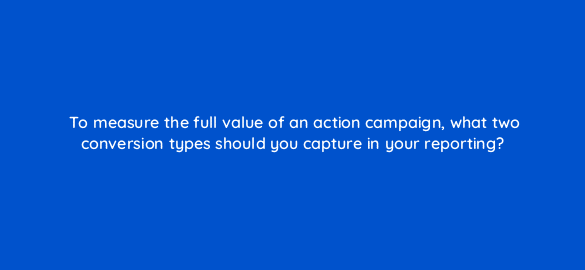 to measure the full value of an action campaign what two conversion types should you capture in your reporting 112024 1