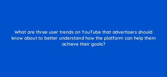 what are three user trends on youtube that advertisers should know about to better understand how the platform can help them achieve their goals 112018 1