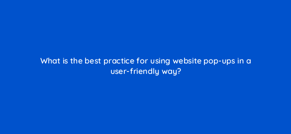 what is the best practice for using website pop ups in a user friendly way 113635 1