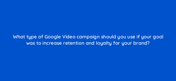 what type of google video campaign should you use if your goal was to increase retention and loyalty for your brand 112066 1