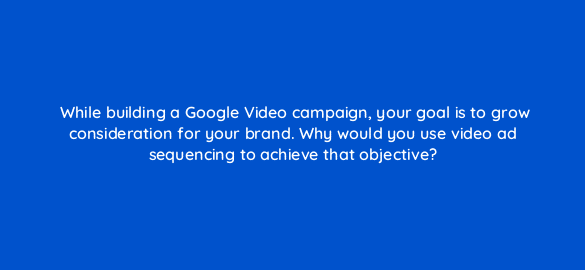 while building a google video campaign your goal is to grow consideration for your brand why would you use video ad sequencing to achieve that objective 112085 1