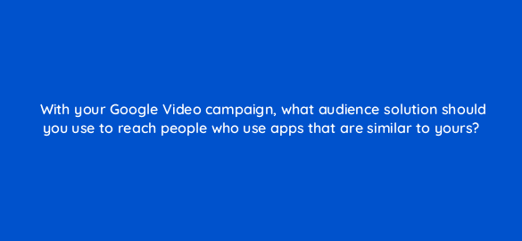with your google video campaign what audience solution should you use to reach people who use apps that are similar to yours 112026 1