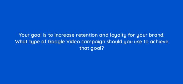 your goal is to increase retention and loyalty for your brand what type of google video campaign should you use to achieve that goal 112004 1