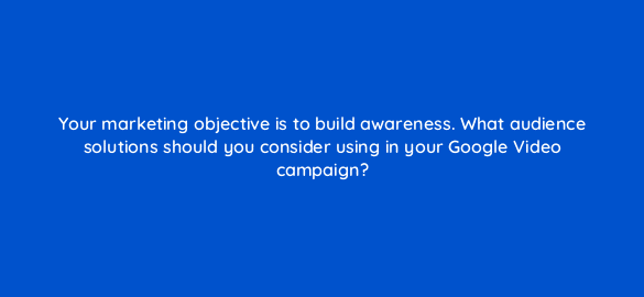 your marketing objective is to build awareness what audience solutions should you consider using in your google video campaign 112104 1