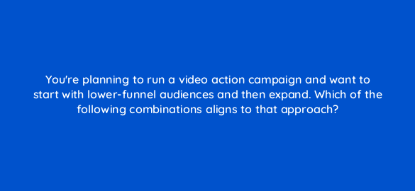 youre planning to run a video action campaign and want to start with lower funnel audiences and then expand which of the following combinations aligns to that approach 111990 1