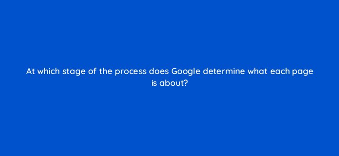 at which stage of the process does google determine what each page is about 116774 1
