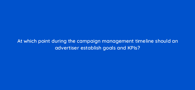 at which point during the campaign management timeline should an advertiser establish goals and kpis 117568 1
