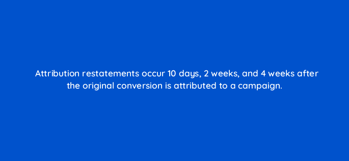 attribution restatements occur 10 days 2 weeks and 4 weeks after the original conversion is attributed to a campaign 117489 1