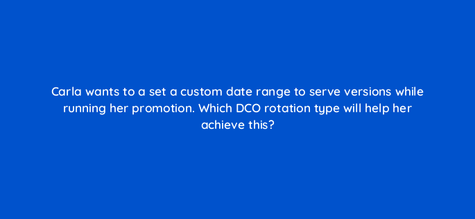 carla wants to a set a custom date range to serve versions while running her promotion which dco rotation type will help her achieve this 117250