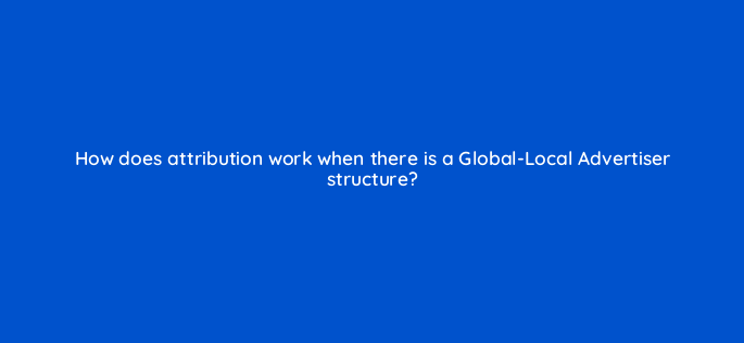 how does attribution work when there is a global local advertiser structure 119372 1