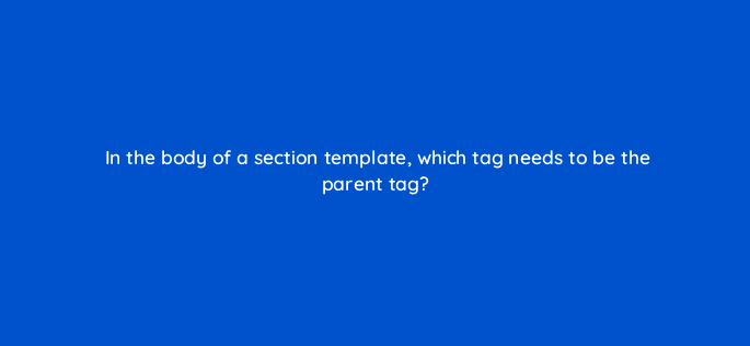 in the body of a section template which tag needs to be the parent tag 119861 1