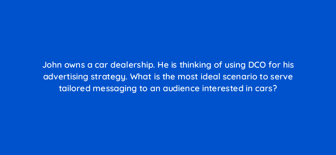 john owns a car dealership he is thinking of using dco for his advertising strategy what is the most ideal scenario to serve tailored messaging to an audience interested in cars 117245