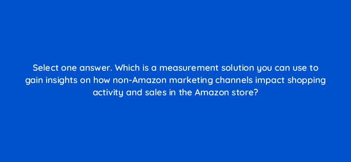 select one answer which is a measurement solution you can use to gain insights on how non amazon marketing channels impact shopping activity and sales in the amazon store 119009 1