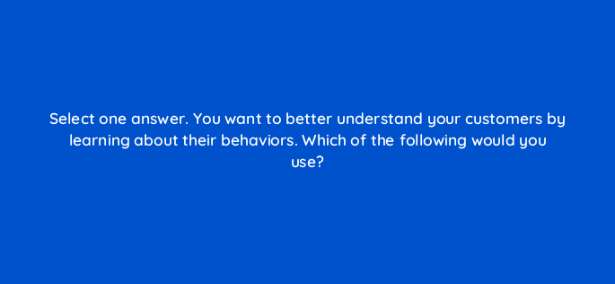 select one answer you want to better understand your customers by learning about their behaviors which of the following would you use 117306