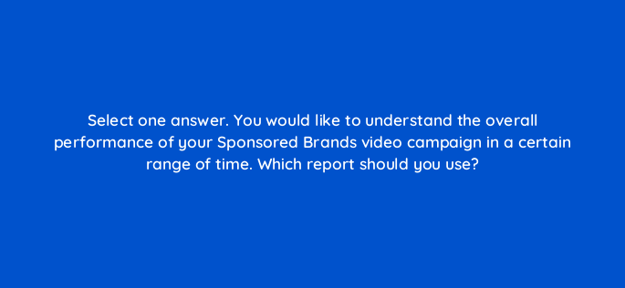 select one answer you would like to understand the overall performance of your sponsored brands video campaign in a certain range of time which report should you use 117281