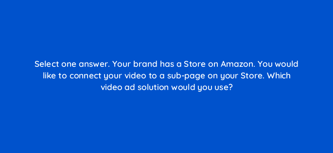 select one answer your brand has a store on amazon you would like to connect your video to a sub page on your store which video ad solution would you use 117271