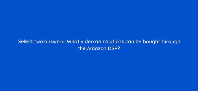 select two answers what video ad solutions can be bought through the amazon dsp 117265