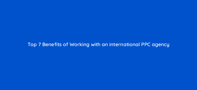 top 7 benefits of working with an international ppc agency 116946 1