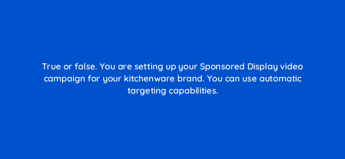 true or false you are setting up your sponsored display video campaign for your kitchenware brand you can use automatic targeting capabilities 117279