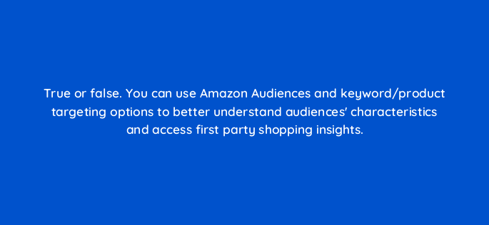true or false you can use amazon audiences and keyword product targeting options to better understand audiences characteristics and access first party shopping insights 117287