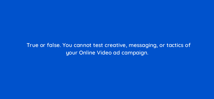 true or false you cannot test creative messaging or tactics of your online video ad campaign 117294