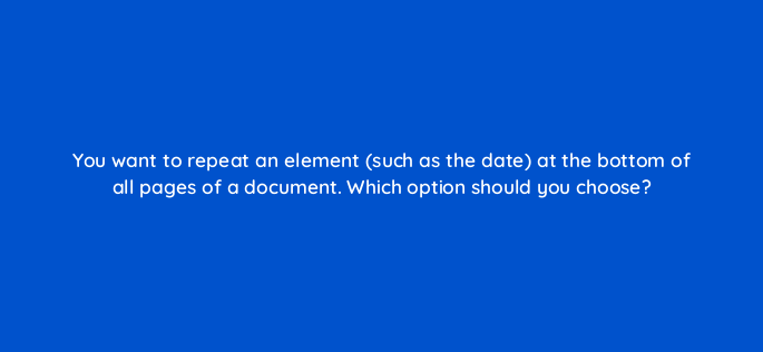 you want to repeat an element such as the date at the bottom of all pages of a document which option should you choose 118656