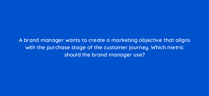 a brand manager wants to create a marketing objective that aligns with the purchase stage of the customer journey which metric should the brand manager use 31266