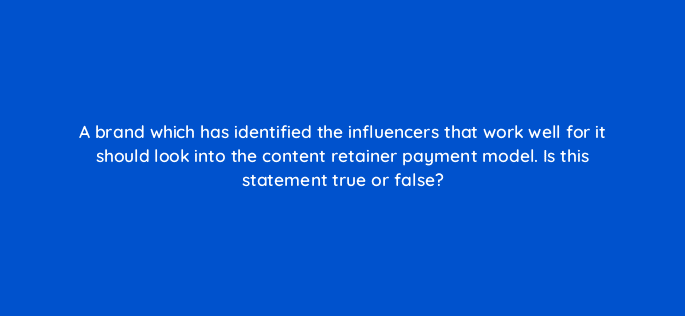 a brand which has identified the influencers that work well for it should look into the content retainer payment model is this statement true or false 126886 2
