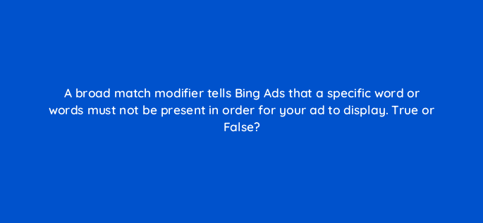 a broad match modifier tells bing ads that a specific word or words must not be present in order for your ad to display true or false 2913
