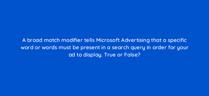 a broad match modifier tells microsoft advertising that a specific word or words must be present in a search query in order for your ad to display true or false 29496