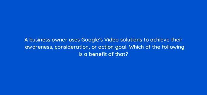 a business owner uses googles video solutions to achieve their awareness consideration or action goal which of the following is a benefit of that 112015