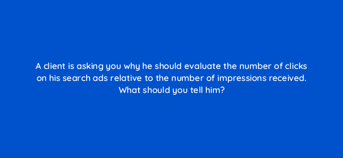 a client is asking you why he should evaluate the number of clicks on his search ads relative to the number of impressions received what should you tell him 2017