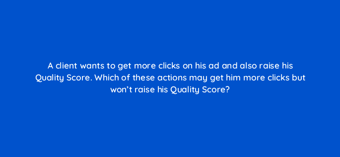 a client wants to get more clicks on his ad and also raise his quality score which of these actions may get him more clicks but wont raise his quality score 2081