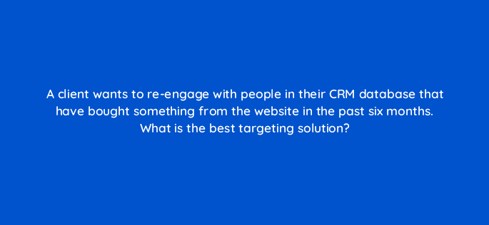 a client wants to re engage with people in their crm database that have bought something from the website in the past six months what is the best targeting solution 11155
