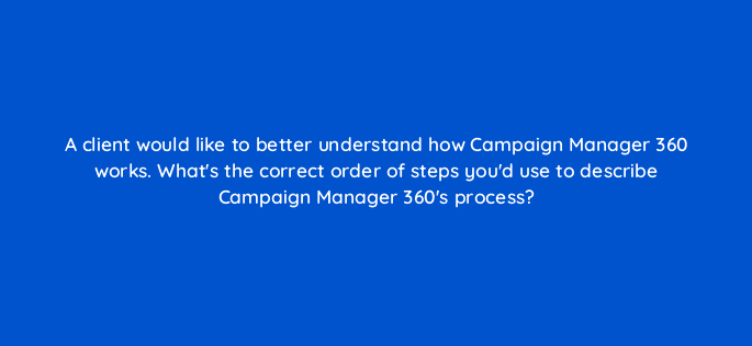 a client would like to better understand how campaign manager 360 works whats the correct order of steps youd use to describe campaign manager 360s process 84179