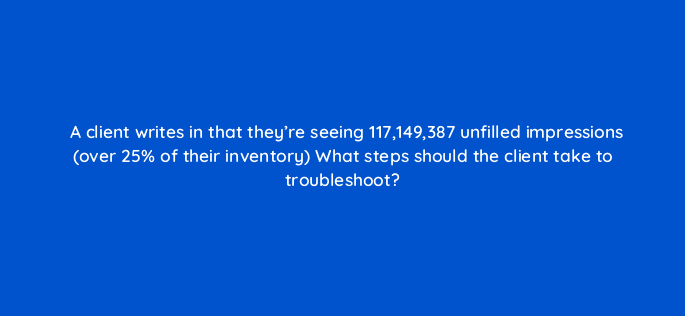 a client writes in that theyre seeing 117149387 unfilled impressions over 25 of their inventory what steps should the client take to troubleshoot 15160