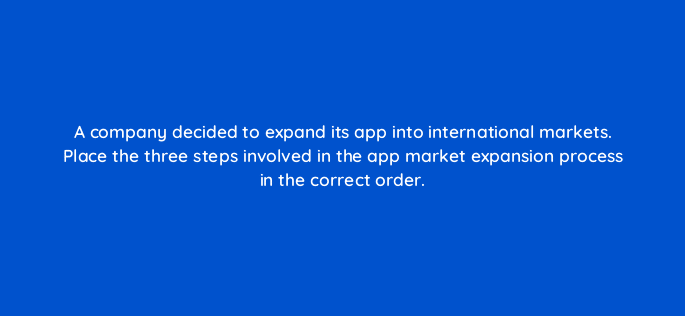 a company decided to expand its app into international markets place the three steps involved in the app market expansion process in the correct order 24503