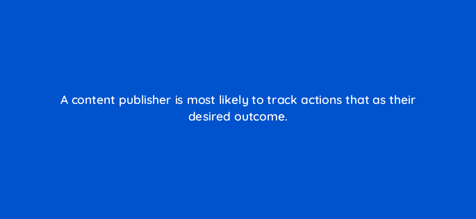a content publisher is most likely to track actions that as their desired outcome 27921