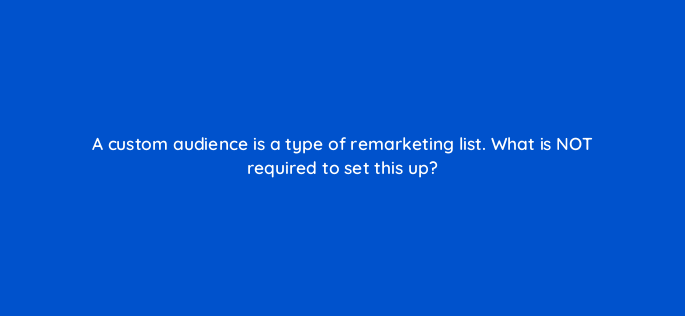 a custom audience is a type of remarketing list what is not required to set this up 3047