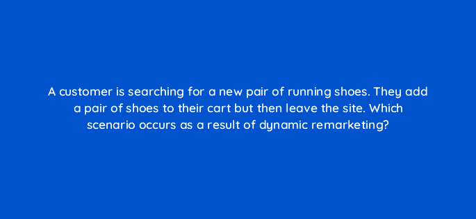 a customer is searching for a new pair of running shoes they add a pair of shoes to their cart but then leave the site which scenario occurs as a result of dynamic remarketing 80309