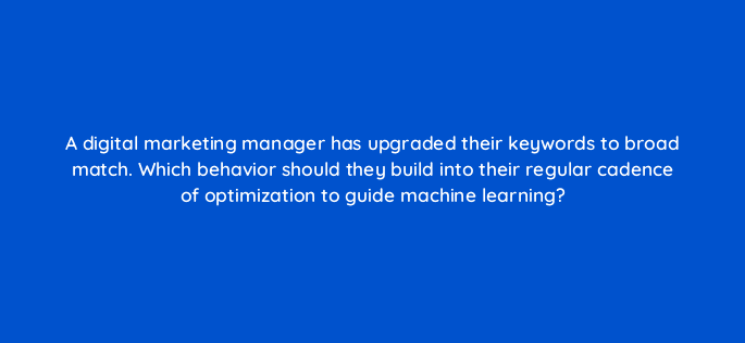 a digital marketing manager has upgraded their keywords to broad match which behavior should they build into their regular cadence of optimization to guide machine learning 122083