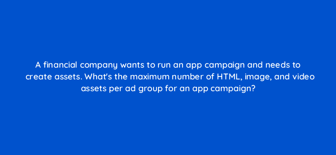 a financial company wants to run an app campaign and needs to create assets whats the maximum number of html image and video assets per ad group for an app campaign 116230