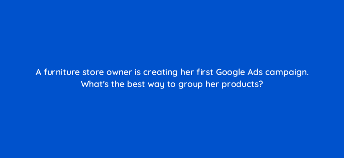a furniture store owner is creating her first google ads campaign whats the best way to group her products 2122