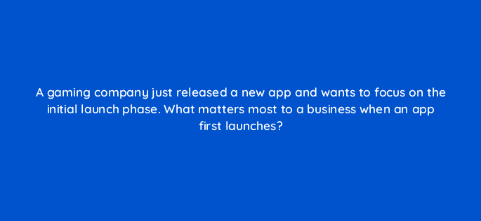 a gaming company just released a new app and wants to focus on the initial launch phase what matters most to a business when an app first launches 24405