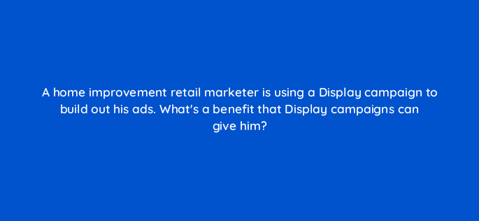 a home improvement retail marketer is using a display campaign to build out his ads whats a benefit that display campaigns can give him 100235