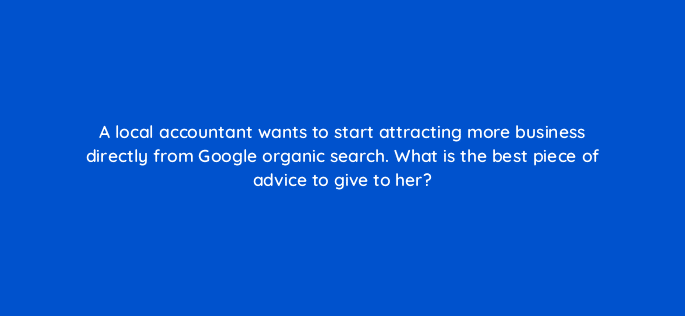 a local accountant wants to start attracting more business directly from google organic search what is the best piece of advice to give to her 48762