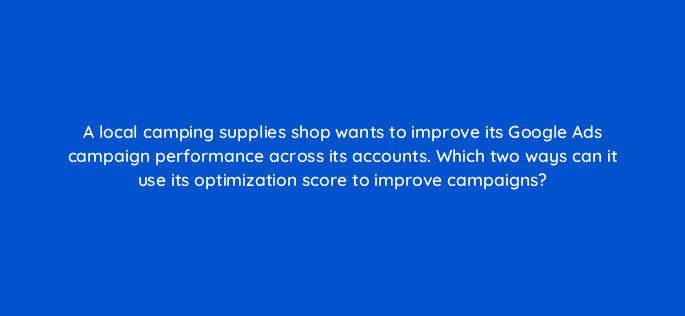 a local camping supplies shop wants to improve its google ads campaign performance across its accounts which two ways can it use its optimization score to improve campaigns 122055