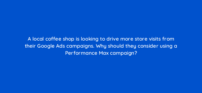 a local coffee shop is looking to drive more store visits from their google ads campaigns why should they consider using a performance max campaign 122107