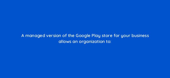a managed version of the google play store for your business allows an organization to 11685