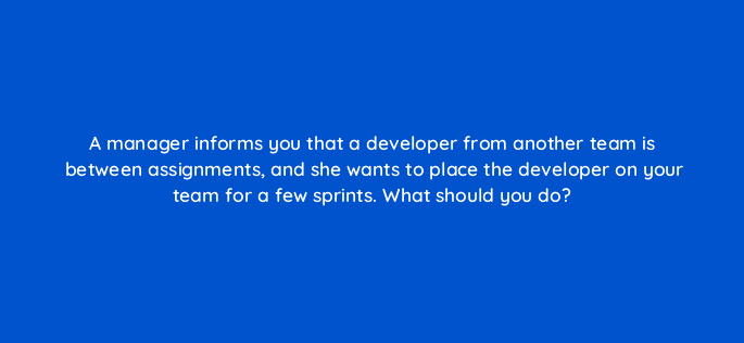 a manager informs you that a developer from another team is between assignments and she wants to place the developer on your team for a few sprints what should you do 76596